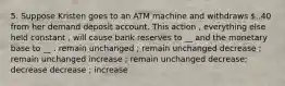 5. Suppose Kristen goes to an ATM machine and withdraws ..40 from her demand deposit account. This action , everything else held constant , will cause bank reserves to __ and the monetary base to __ . remain unchanged ; remain unchanged decrease ; remain unchanged increase ; remain unchanged decrease; decrease decrease ; increase