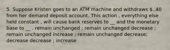 5. Suppose Kristen goes to an ATM machine and withdraws ..40 from her demand deposit account. This action , everything else held constant , will cause bank reserves to __ and the monetary base to __ . remain unchanged ; remain unchanged decrease ; remain unchanged increase ; remain unchanged decrease; decrease decrease ; increase