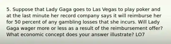 5. Suppose that Lady Gaga goes to Las Vegas to play poker and at the last minute her record company says it will reimburse her for 50 percent of any gambling losses that she incurs. Will Lady Gaga wager more or less as a result of the reimbursement offer? What economic concept does your answer illustrate? LO7