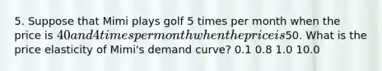 5. Suppose that Mimi plays golf 5 times per month when the price is 40 and 4 times per month when the price is50. What is the price elasticity of Mimi's demand curve? 0.1 0.8 1.0 10.0