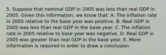 5. Suppose that nominal GDP in 2005 was less than real GDP in 2005. Given this information, we know that: A. The inflation rate in 2005 relative to the base year was positive. B. Real GDP in 2005 was less than real GDP in the base year. C. The inflation rate in 2005 relative to base year was negative. D. Real GDP in 2005 was greater than real GDP in the base year. E. More information is required in order to draw a conclusion.