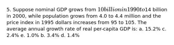 5. Suppose nominal GDP grows from 10 billion in 1990 to14 billion in 2000, while population grows from 4.0 to 4.4 million and the price index in 1995 dollars increases from 95 to 105. The average annual growth rate of real per-capita GDP is: a. 15.2% c. 2.4% e. 1.0% b. 3.4% d. 1.4%