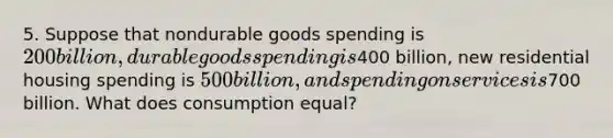 5. Suppose that nondurable goods spending is 200 billion, durable goods spending is400 billion, new residential housing spending is 500 billion, and spending on services is700 billion. What does consumption equal?