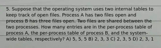 5. Suppose that the operating system uses two internal tables to keep track of open files. Process A has two files open and process B has three files open. Two files are shared between the two processes. How many entries are in the per-process table of process A, the per-process table of process B, and the system-wide tables, respectively? A) 5, 5, 5 B) 2, 3, 3 C) 2, 3, 5 D) 2, 3, 1