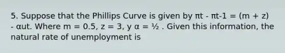 5. Suppose that the Phillips Curve is given by πt - πt-1 = (m + z) - αut. Where m = 0.5, z = 3, y α = ½ . Given this information, the natural rate of unemployment is