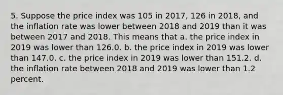 5. Suppose the price index was 105 in 2017, 126 in 2018, and the inflation rate was lower between 2018 and 2019 than it was between 2017 and 2018. This means that a. the price index in 2019 was lower than 126.0. b. the price index in 2019 was lower than 147.0. c. the price index in 2019 was lower than 151.2. d. the inflation rate between 2018 and 2019 was lower than 1.2 percent.