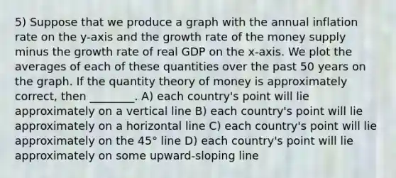 5) Suppose that we produce a graph with the annual inflation rate on the y-axis and the growth rate of the money supply minus the growth rate of real GDP on the x-axis. We plot the averages of each of these quantities over the past 50 years on the graph. If the quantity theory of money is approximately correct, then ________. A) each country's point will lie approximately on a vertical line B) each country's point will lie approximately on a horizontal line C) each country's point will lie approximately on the 45° line D) each country's point will lie approximately on some upward-sloping line