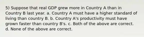 5) Suppose that real GDP grew more in Country A than in Country B last year. a. Country A must have a higher standard of living than country B. b. Country A's productivity must have grown faster than country B's. c. Both of the above are correct. d. None of the above are correct.