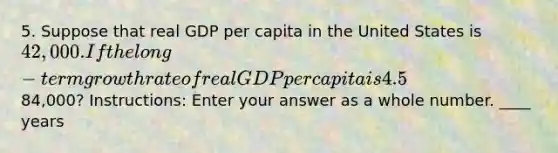 5. Suppose that real GDP per capita in the United States is 42,000. If the long-term growth rate of real GDP per capita is 4.5% per year, how many years will it take for real GDP per capita to reach84,000? Instructions: Enter your answer as a whole number. ____ years