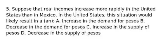 5. Suppose that real incomes increase more rapidly in the United States than in Mexico. In the United States, this situation would likely result in a (an): A. Increase in the demand for pesos B. Decrease in the demand for pesos C. Increase in the supply of pesos D. Decrease in the supply of pesos