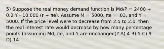 5) Suppose the real money demand function is Md/P = 2400 + 0.2 Y - 10,000 (r + πe). Assume M = 5000, πe = .03, and Y = 5000. If the price level were to decrease from 2.5 to 2.0, then the real interest rate would decrease by how many percentage points (assuming Md, πe, and Y are unchanged)? A) 4 B) 5 C) 9 D) 14