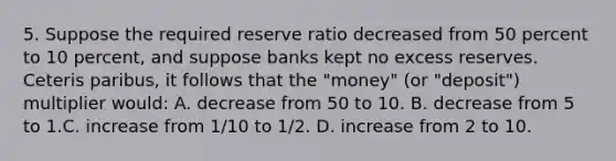 5. Suppose the required reserve ratio decreased from 50 percent to 10 percent, and suppose banks kept no excess reserves. Ceteris paribus, it follows that the "money" (or "deposit") multiplier would: A. decrease from 50 to 10. B. decrease from 5 to 1.C. increase from 1/10 to 1/2. D. increase from 2 to 10.