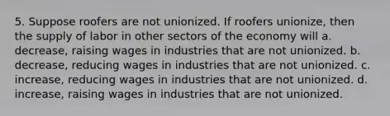 5. Suppose roofers are not unionized. If roofers unionize, then the supply of labor in other sectors of the economy will a. decrease, raising wages in industries that are not unionized. b. decrease, reducing wages in industries that are not unionized. c. increase, reducing wages in industries that are not unionized. d. increase, raising wages in industries that are not unionized.