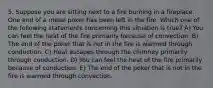 5. Suppose you are sitting next to a fire burning in a fireplace. One end of a metal poker has been left in the fire. Which one of the following statements concerning this situation is true? A) You can feel the heat of the fire primarily because of convection. B) The end of the poker that is not in the fire is warmed through conduction. C) Heat escapes through the chimney primarily through conduction. D) You can feel the heat of the fire primarily because of conduction. E) The end of the poker that is not in the fire is warmed through convection.