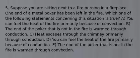 5. Suppose you are sitting next to a fire burning in a fireplace. One end of a metal poker has been left in the fire. Which one of the following statements concerning this situation is true? A) You can feel the heat of the fire primarily because of convection. B) The end of the poker that is not in the fire is warmed through conduction. C) Heat escapes through the chimney primarily through conduction. D) You can feel the heat of the fire primarily because of conduction. E) The end of the poker that is not in the fire is warmed through convection.