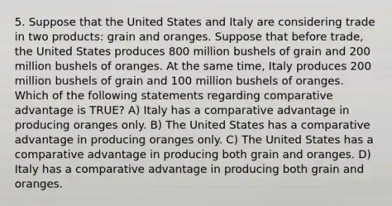 5. Suppose that the United States and Italy are considering trade in two products: grain and oranges. Suppose that before trade, the United States produces 800 million bushels of grain and 200 million bushels of oranges. At the same time, Italy produces 200 million bushels of grain and 100 million bushels of oranges. Which of the following statements regarding comparative advantage is TRUE? A) Italy has a comparative advantage in producing oranges only. B) The United States has a comparative advantage in producing oranges only. C) The United States has a comparative advantage in producing both grain and oranges. D) Italy has a comparative advantage in producing both grain and oranges.