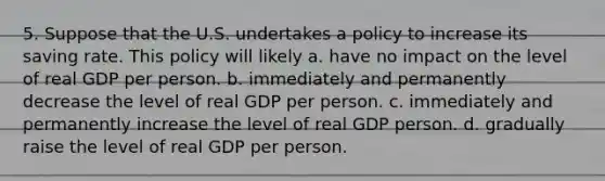 5. Suppose that the U.S. undertakes a policy to increase its saving rate. This policy will likely a. have no impact on the level of real GDP per person. b. immediately and permanently decrease the level of real GDP per person. c. immediately and permanently increase the level of real GDP person. d. gradually raise the level of real GDP per person.