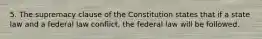 5. The supremacy clause of the Constitution states that if a state law and a federal law conflict, the federal law will be followed.