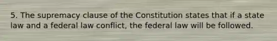 5. The supremacy clause of the Constitution states that if a state law and a federal law conflict, the federal law will be followed.