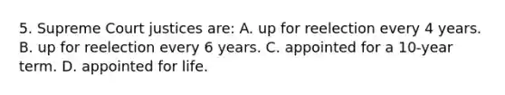 5. Supreme Court justices are: A. up for reelection every 4 years. B. up for reelection every 6 years. C. appointed for a 10-year term. D. appointed for life.