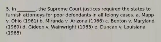 5. In ________, the Supreme Court justices required the states to furnish attorneys for poor defendants in all felony cases. a. Mapp v. Ohio (1961) b. Miranda v. Arizona (1966) c. Benton v. Maryland (1969) d. Gideon v. Wainwright (1963) e. Duncan v. Louisiana (1968)