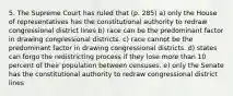 5. The Supreme Court has ruled that (p. 285) a) only the House of representatives has the constitutional authority to redraw congressional district lines b) race can be the predominant factor in drawing congressional districts. c) race cannot be the predominant factor in drawing congressional districts. d) states can forgo the redistricting process if they lose more than 10 percent of their population between censuses. e) only the Senate has the constitutional authority to redraw congressional district lines