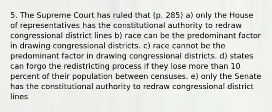 5. The Supreme Court has ruled that (p. 285) a) only the House of representatives has the constitutional authority to redraw congressional district lines b) race can be the predominant factor in drawing congressional districts. c) race cannot be the predominant factor in drawing congressional districts. d) states can forgo the redistricting process if they lose more than 10 percent of their population between censuses. e) only the Senate has the constitutional authority to redraw congressional district lines