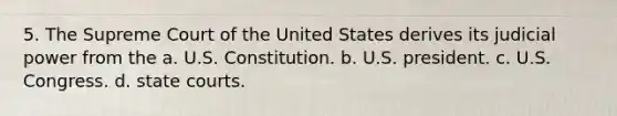 5. The Supreme Court of the United States derives its judicial power from the a. U.S. Constitution. b. U.S. president. c. U.S. Congress. d. state courts.