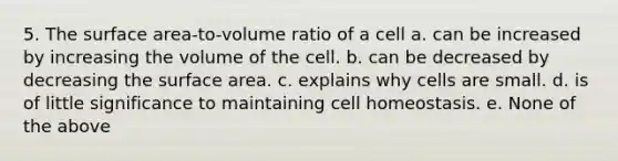 5. The surface area-to-volume ratio of a cell a. can be increased by increasing the volume of the cell. b. can be decreased by decreasing the surface area. c. explains why cells are small. d. is of little significance to maintaining cell homeostasis. e. None of the above