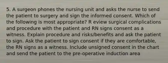 5. A surgeon phones the nursing unit and asks the nurse to send the patient to surgery and sign the informed consent. Which of the following is most appropriate? R eview surgical complications and procedure with the patient and RN signs consent as a witness. Explain procedure and risks/benefits and ask the patient to sign. Ask the patient to sign consent if they are comfortable, the RN signs as a witness. Include unsigned consent in the chart and send the patient to the pre-operative induction area