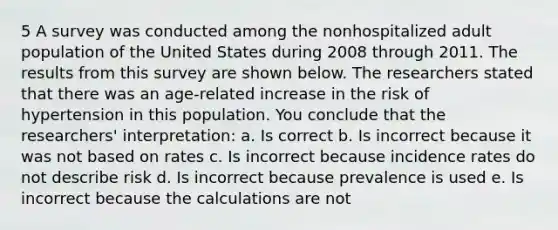 5 A survey was conducted among the nonhospitalized adult population of the United States during 2008 through 2011. The results from this survey are shown below. The researchers stated that there was an age-related increase in the risk of hypertension in this population. You conclude that the researchers' interpretation: a. Is correct b. Is incorrect because it was not based on rates c. Is incorrect because incidence rates do not describe risk d. Is incorrect because prevalence is used e. Is incorrect because the calculations are not