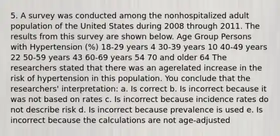 5. A survey was conducted among the nonhospitalized adult population of the United States during 2008 through 2011. The results from this survey are shown below. Age Group Persons with Hypertension (%) 18-29 years 4 30-39 years 10 40-49 years 22 50-59 years 43 60-69 years 54 70 and older 64 The researchers stated that there was an agerelated increase in the risk of hypertension in this population. You conclude that the researchers' interpretation: a. Is correct b. Is incorrect because it was not based on rates c. Is incorrect because incidence rates do not describe risk d. Is incorrect because prevalence is used e. Is incorrect because the calculations are not age-adjusted