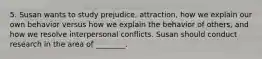 5. Susan wants to study prejudice, attraction, how we explain our own behavior versus how we explain the behavior of others, and how we resolve interpersonal conflicts. Susan should conduct research in the area of ________.