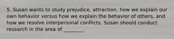 5. Susan wants to study prejudice, attraction, how we explain our own behavior versus how we explain the behavior of others, and how we resolve interpersonal conflicts. Susan should conduct research in the area of ________.