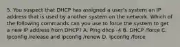 5. You suspect that DHCP has assigned a user's system an IP address that is used by another system on the network. Which of the following commands can you use to force the system to get a new IP address from DHCP? A. Ping dhcp -4 B. DHCP /force C. Ipconfig /release and ipconfig /renew D. Ipconfig /force