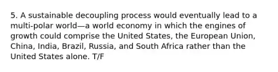 5. A sustainable decoupling process would eventually lead to a multi-polar world—a world economy in which the engines of growth could comprise the United States, the European Union, China, India, Brazil, Russia, and South Africa rather than the United States alone. T/F