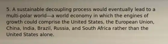 5. A sustainable decoupling process would eventually lead to a multi-polar world—a world economy in which the engines of growth could comprise the United States, the European Union, China, India, Brazil, Russia, and South Africa rather than the United States alone.