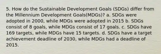 5. How do the Sustainable Development Goals (SDGs) differ from the Millennium Development Goals(MDGs)? a. SDGs were adopted in 2000, while MDGs were adopted in 2015 b. SDGs consist of 8 goals, while MDGs consist of 17 goals. c. SDGs have 169 targets, while MDGs have 15 targets. d. SDGs have a target achievement deadline of 2030, while MDGs had a deadline of 2015.