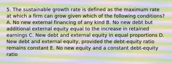 5. The sustainable growth rate is defined as the maximum rate at which a firm can grow given which of the following conditions? A. No new external financing of any kind B. No new debt but additional external equity equal to the increase in retained earnings C. New debt and external equity in equal proportions D. New debt and external equity, provided the debt-equity ratio remains constant E. No new equity and a constant debt-equity ratio