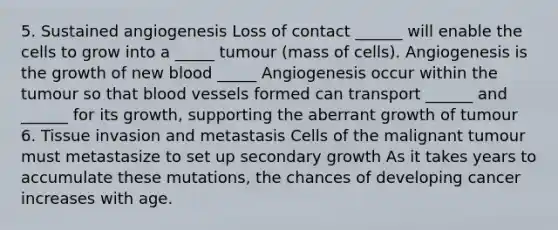 5. Sustained angiogenesis Loss of contact ______ will enable the cells to grow into a _____ tumour (mass of cells). Angiogenesis is the growth of new blood _____ Angiogenesis occur within the tumour so that blood vessels formed can transport ______ and ______ for its growth, supporting the aberrant growth of tumour 6. Tissue invasion and metastasis Cells of the malignant tumour must metastasize to set up secondary growth As it takes years to accumulate these mutations, the chances of developing cancer increases with age.