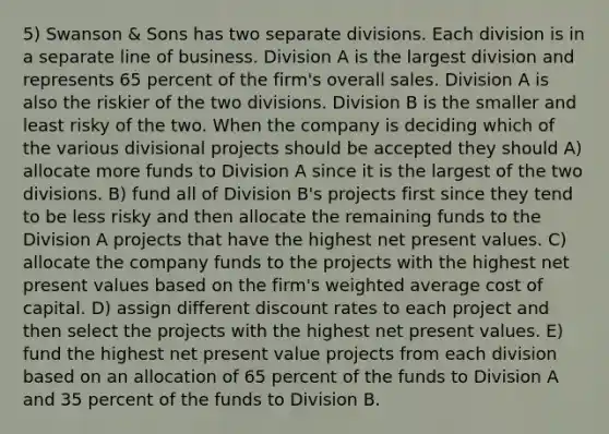 5) Swanson & Sons has two separate divisions. Each division is in a separate line of business. Division A is the largest division and represents 65 percent of the firm's overall sales. Division A is also the riskier of the two divisions. Division B is the smaller and least risky of the two. When the company is deciding which of the various divisional projects should be accepted they should A) allocate more funds to Division A since it is the largest of the two divisions. B) fund all of Division B's projects first since they tend to be less risky and then allocate the remaining funds to the Division A projects that have the highest net present values. C) allocate the company funds to the projects with the highest net present values based on the firm's weighted average cost of capital. D) assign different discount rates to each project and then select the projects with the highest net present values. E) fund the highest net present value projects from each division based on an allocation of 65 percent of the funds to Division A and 35 percent of the funds to Division B.