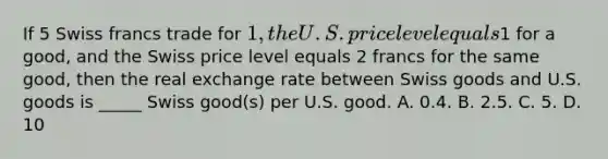 If 5 Swiss francs trade for 1, the U.S. price level equals1 for a good, and the Swiss price level equals 2 francs for the same good, then the real exchange rate between Swiss goods and U.S. goods is _____ Swiss good(s) per U.S. good. A. 0.4. B. 2.5. C. 5. D. 10