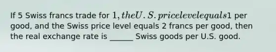 If 5 Swiss francs trade for 1, the U.S. price level equals1 per good, and the Swiss price level equals 2 francs per good, then the real exchange rate is ______ Swiss goods per U.S. good.