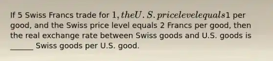 If 5 Swiss Francs trade for 1, the U.S. price level equals1 per good, and the Swiss price level equals 2 Francs per good, then the real exchange rate between Swiss goods and U.S. goods is ______ Swiss goods per U.S. good.