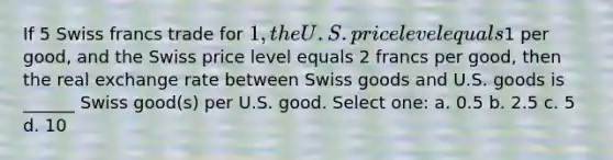 If 5 Swiss francs trade for 1, the U.S. price level equals1 per good, and the Swiss price level equals 2 francs per good, then the real exchange rate between Swiss goods and U.S. goods is ______ Swiss good(s) per U.S. good. Select one: a. 0.5 b. 2.5 c. 5 d. 10