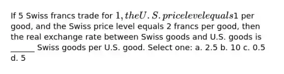 If 5 Swiss francs trade for 1, the U.S. price level equals1 per good, and the Swiss price level equals 2 francs per good, then the real exchange rate between Swiss goods and U.S. goods is ______ Swiss goods per U.S. good. Select one: a. 2.5 b. 10 c. 0.5 d. 5