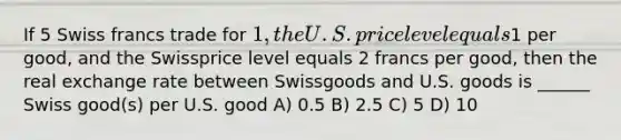 If 5 Swiss francs trade for 1, the U.S. price level equals1 per good, and the Swissprice level equals 2 francs per good, then the real exchange rate between Swissgoods and U.S. goods is ______ Swiss good(s) per U.S. good A) 0.5 B) 2.5 C) 5 D) 10