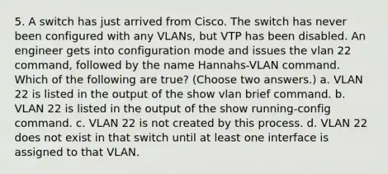 5. A switch has just arrived from Cisco. The switch has never been configured with any VLANs, but VTP has been disabled. An engineer gets into configuration mode and issues the vlan 22 command, followed by the name Hannahs-VLAN command. Which of the following are true? (Choose two answers.) a. VLAN 22 is listed in the output of the show vlan brief command. b. VLAN 22 is listed in the output of the show running-config command. c. VLAN 22 is not created by this process. d. VLAN 22 does not exist in that switch until at least one interface is assigned to that VLAN.