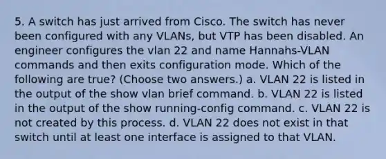 5. A switch has just arrived from Cisco. The switch has never been configured with any VLANs, but VTP has been disabled. An engineer configures the vlan 22 and name Hannahs-VLAN commands and then exits configuration mode. Which of the following are true? (Choose two answers.) a. VLAN 22 is listed in the output of the show vlan brief command. b. VLAN 22 is listed in the output of the show running-config command. c. VLAN 22 is not created by this process. d. VLAN 22 does not exist in that switch until at least one interface is assigned to that VLAN.