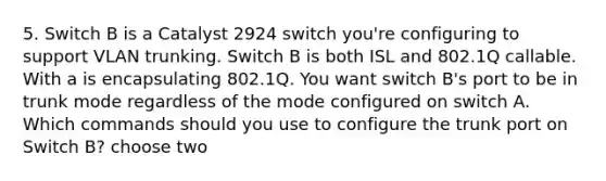 5. Switch B is a Catalyst 2924 switch you're configuring to support VLAN trunking. Switch B is both ISL and 802.1Q callable. With a is encapsulating 802.1Q. You want switch B's port to be in trunk mode regardless of the mode configured on switch A. Which commands should you use to configure the trunk port on Switch B? choose two